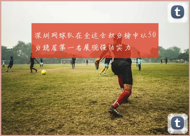 深圳网球队在全运会积分榜中以50分稳居第一名展现强劲实力