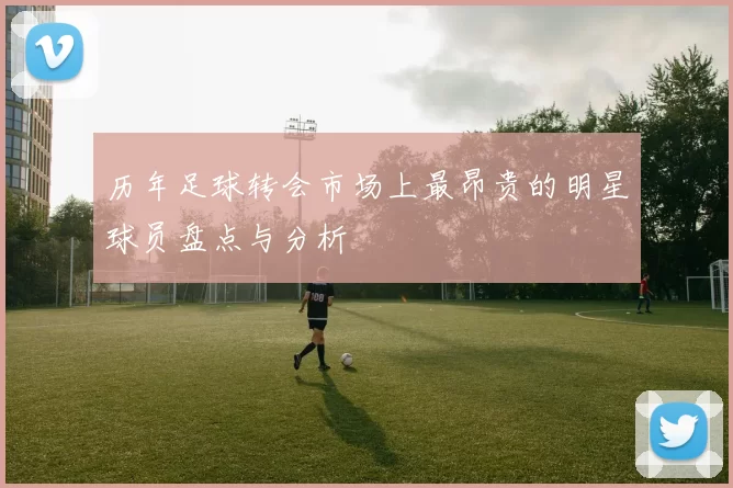 历年足球转会市场上最昂贵的明星球员盘点与分析
