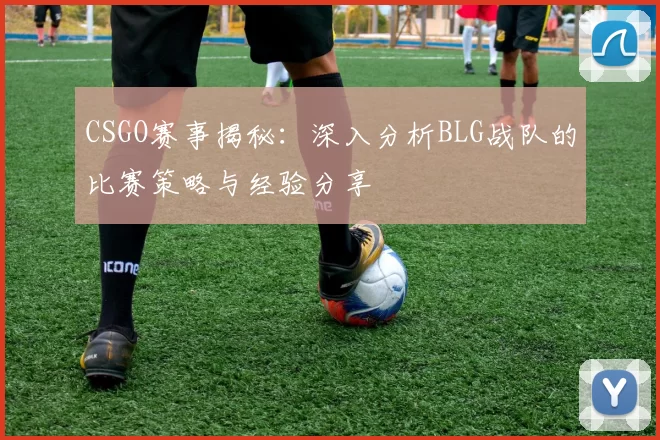 CSGO赛事揭秘：深入分析BLG战队的比赛策略与经验分享