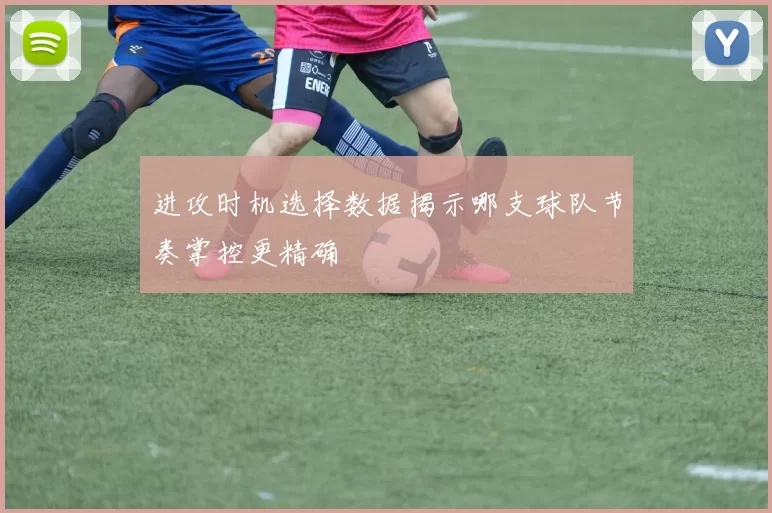 进攻时机选择数据揭示哪支球队节奏掌控更精确