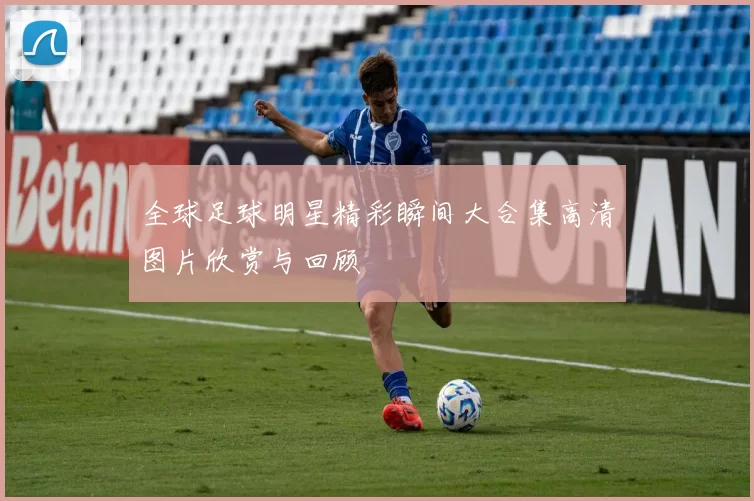 全球足球明星精彩瞬间大合集高清图片欣赏与回顾