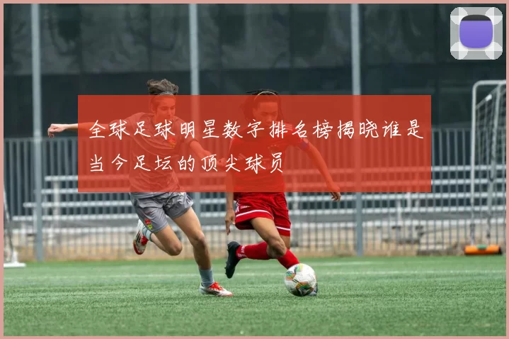 全球足球明星数字排名榜揭晓谁是当今足坛的顶尖球员