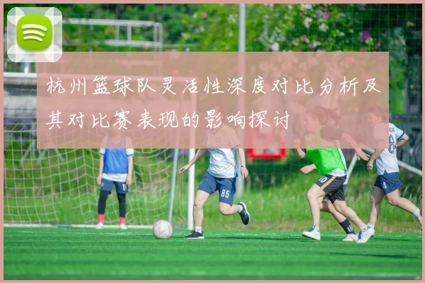 杭州篮球队灵活性深度对比分析及其对比赛表现的影响探讨