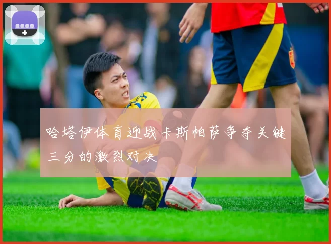 哈塔伊体育迎战卡斯帕萨争夺关键三分的激烈对决