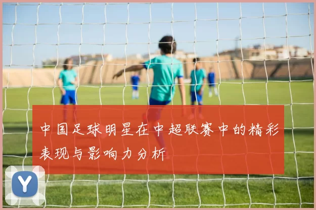 中国足球明星在中超联赛中的精彩表现与影响力分析