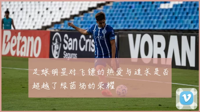 足球明星对飞镖的热爱与追求是否超越了绿茵场的荣耀
