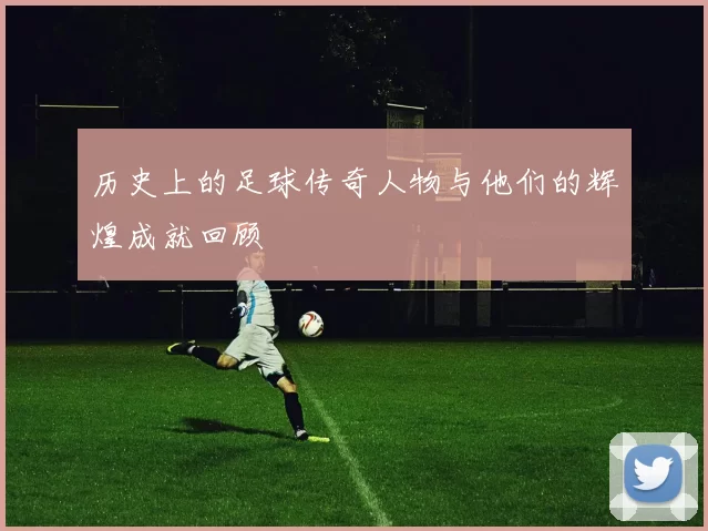 历史上的足球传奇人物与他们的辉煌成就回顾