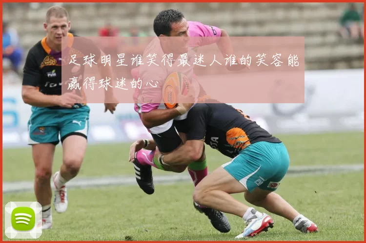 足球明星谁笑得最迷人谁的笑容能赢得球迷的心