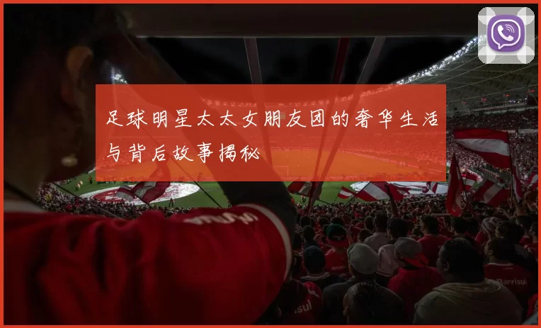 足球明星太太女朋友团的奢华生活与背后故事揭秘