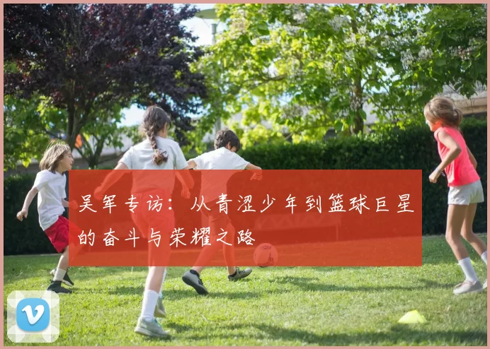 吴军专访：从青涩少年到篮球巨星的奋斗与荣耀之路