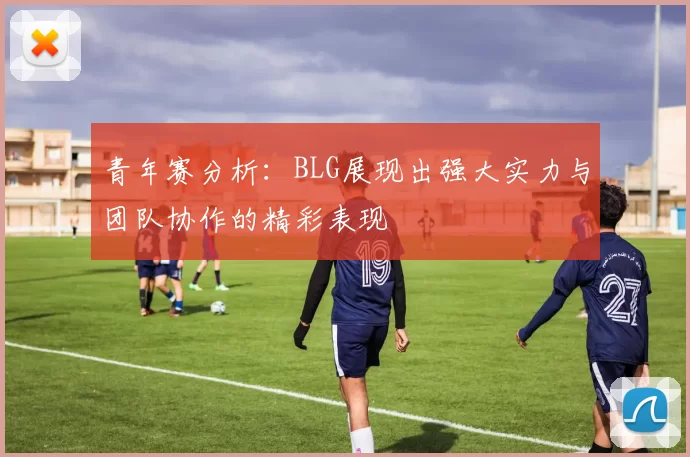 青年赛分析：BLG展现出强大实力与团队协作的精彩表现
