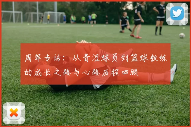 周军专访：从青涩球员到篮球教练的成长之路与心路历程回顾
