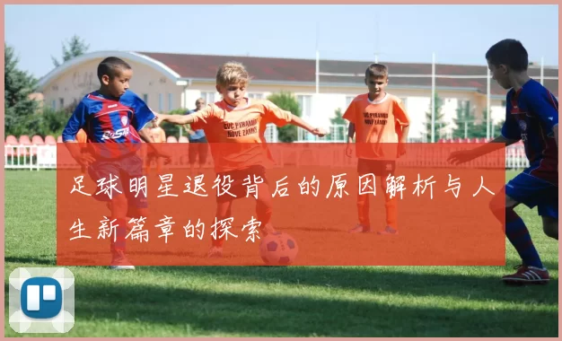 足球明星退役背后的原因解析与人生新篇章的探索