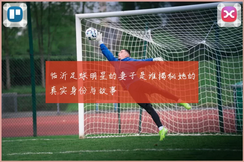 临沂足球明星的妻子是谁揭秘她的真实身份与故事