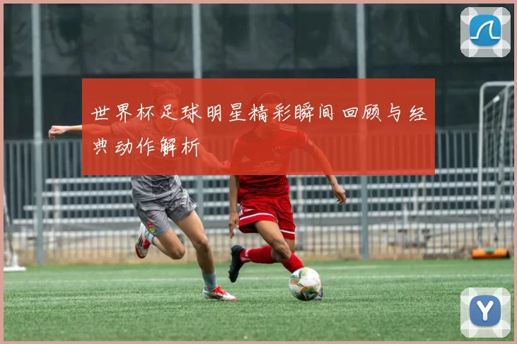 世界杯足球明星精彩瞬间回顾与经典动作解析