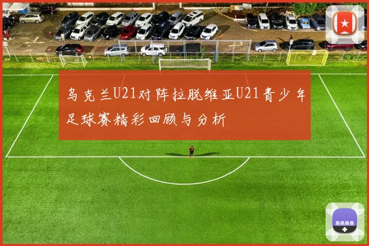 乌克兰U21对阵拉脱维亚U21青少年足球赛精彩回顾与分析