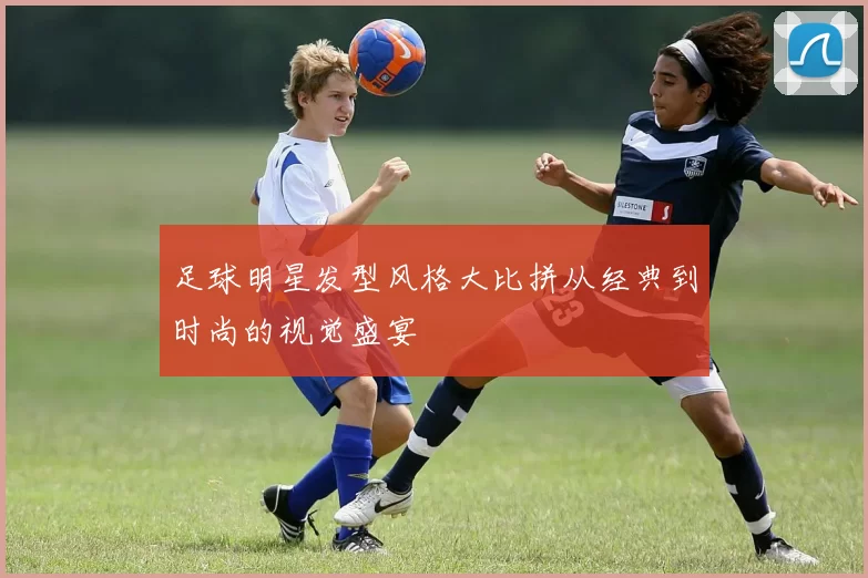 足球明星发型风格大比拼从经典到时尚的视觉盛宴
