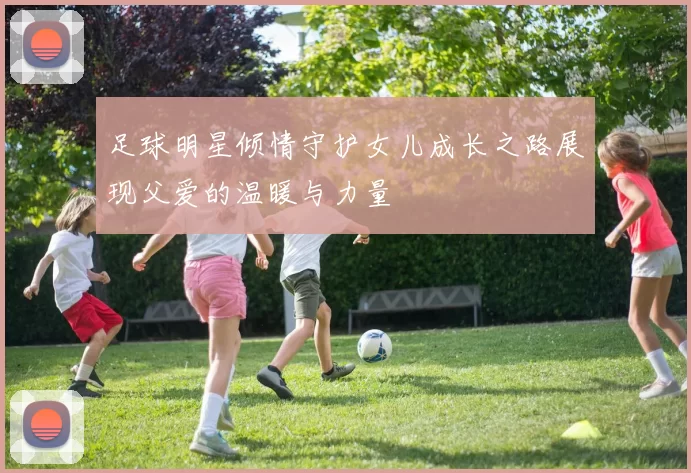 足球明星倾情守护女儿成长之路展现父爱的温暖与力量