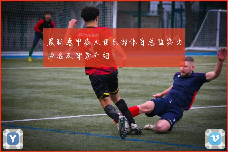 最新意甲各大俱乐部体育总监实力排名及背景介绍