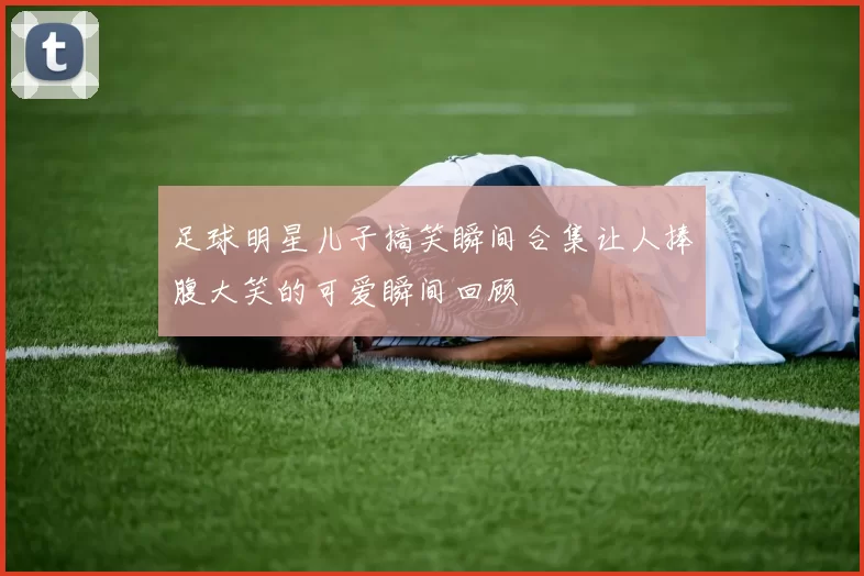 足球明星儿子搞笑瞬间合集让人捧腹大笑的可爱瞬间回顾