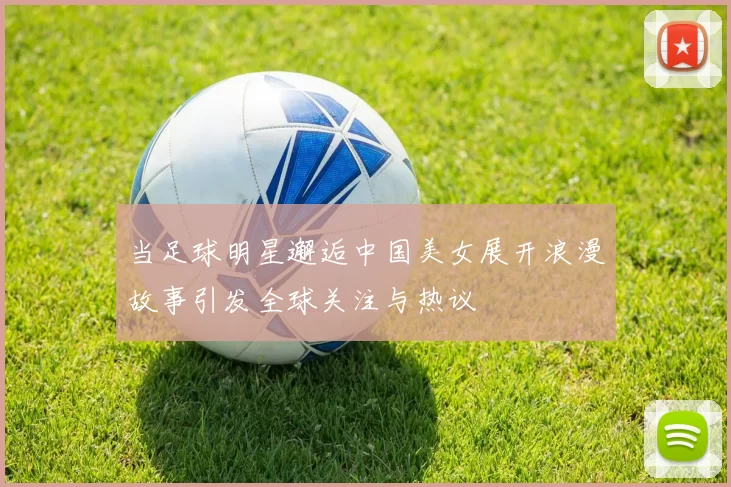 当足球明星邂逅中国美女展开浪漫故事引发全球关注与热议
