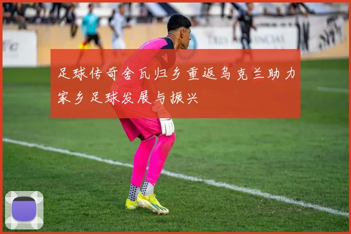 足球传奇舍瓦归乡重返乌克兰助力家乡足球发展与振兴