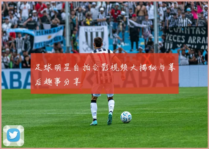 足球明星自拍合影视频大揭秘与幕后趣事分享