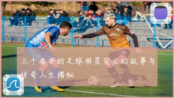 三个名字的足球明星背后的故事与传奇人生揭秘