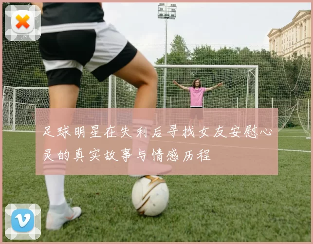 足球明星在失利后寻找女友安慰心灵的真实故事与情感历程