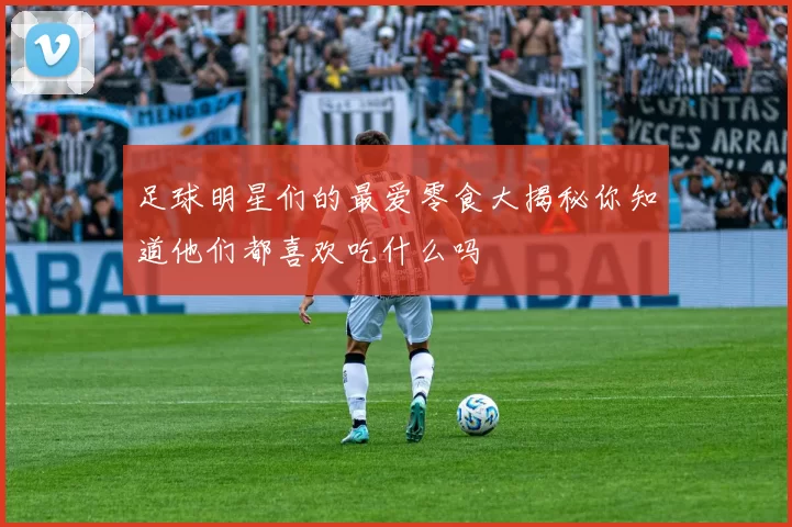 足球明星们的最爱零食大揭秘你知道他们都喜欢吃什么吗