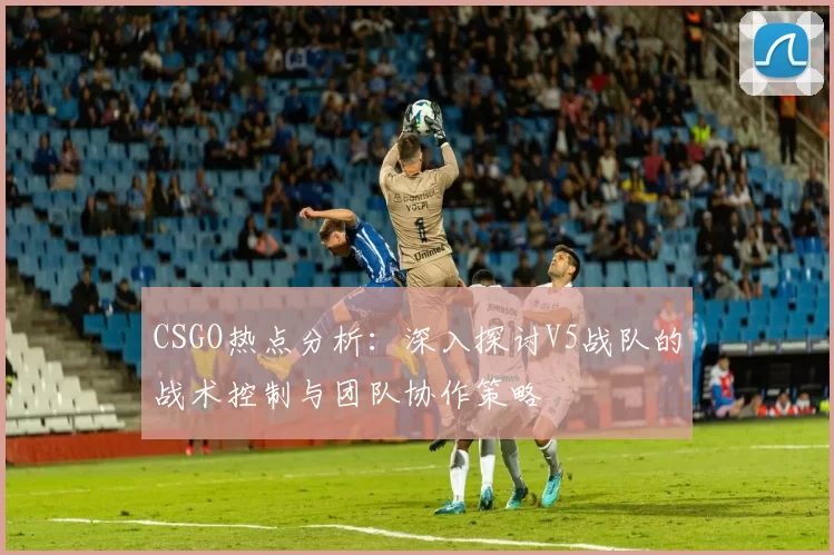 CSGO热点分析：深入探讨V5战队的战术控制与团队协作策略