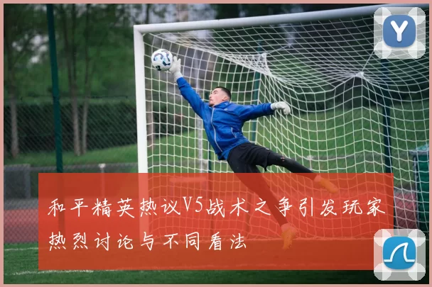 和平精英热议V5战术之争引发玩家热烈讨论与不同看法
