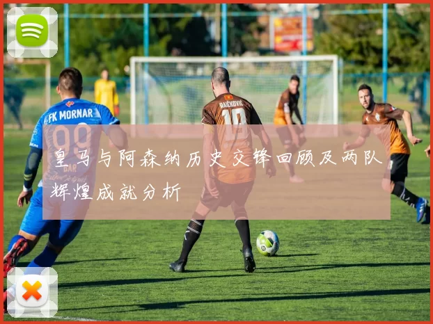 皇马与阿森纳历史交锋回顾及两队辉煌成就分析