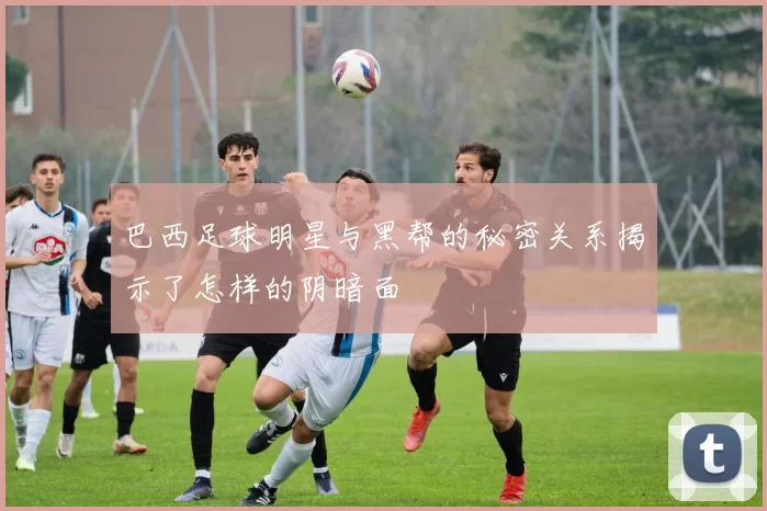 巴西足球明星与黑帮的秘密关系揭示了怎样的阴暗面