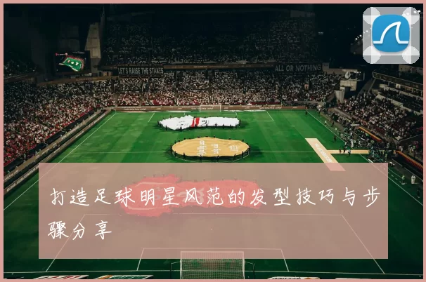 打造足球明星风范的发型技巧与步骤分享