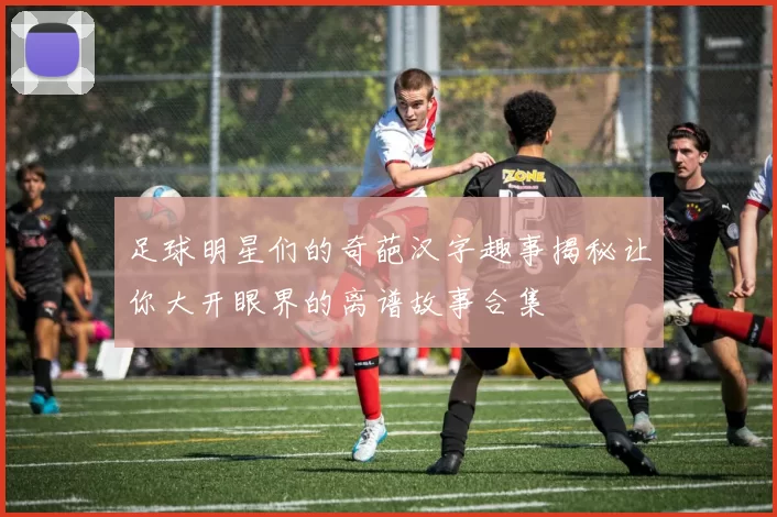 足球明星们的奇葩汉字趣事揭秘让你大开眼界的离谱故事合集