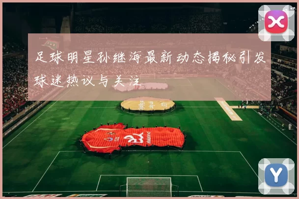 足球明星孙继海最新动态揭秘引发球迷热议与关注