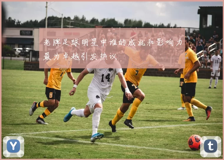老牌足球明星中谁的成就和影响力最为卓越引发热议