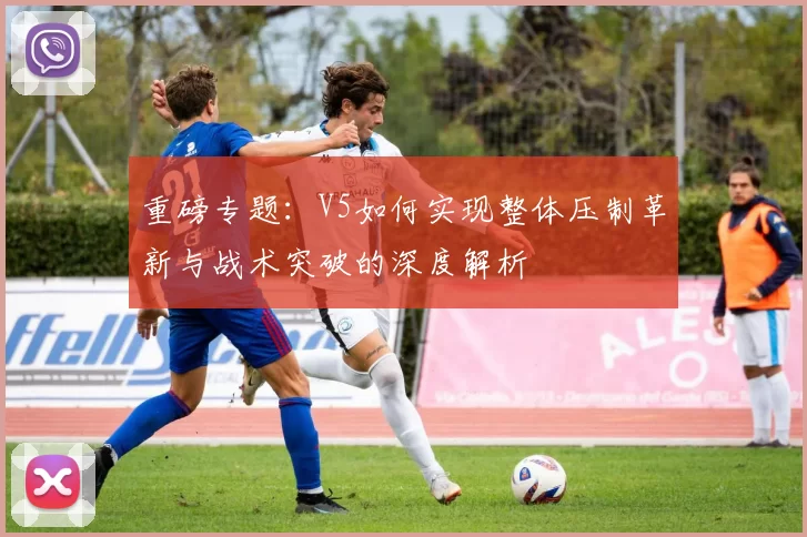 重磅专题：V5如何实现整体压制革新与战术突破的深度解析