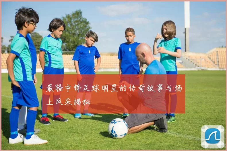 最骚中锋足球明星的传奇故事与场上风采揭秘