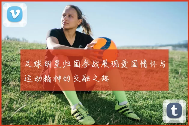 足球明星归国参战展现爱国情怀与运动精神的交融之路