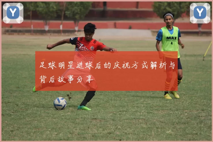 足球明星进球后的庆祝方式解析与背后故事分享