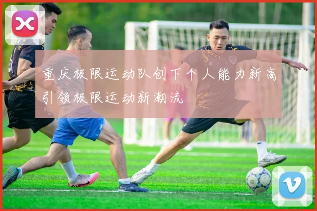 重庆极限运动队创下个人能力新高引领极限运动新潮流