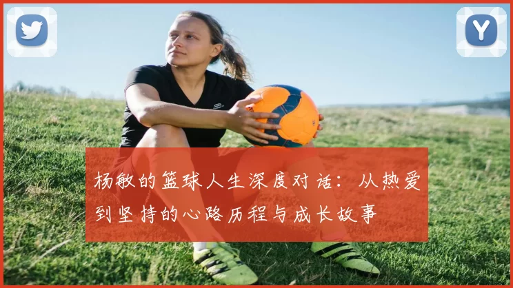 杨敏的篮球人生深度对话：从热爱到坚持的心路历程与成长故事