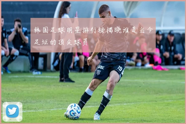 韩国足球明星排行榜揭晓谁是当今足坛的顶尖球员