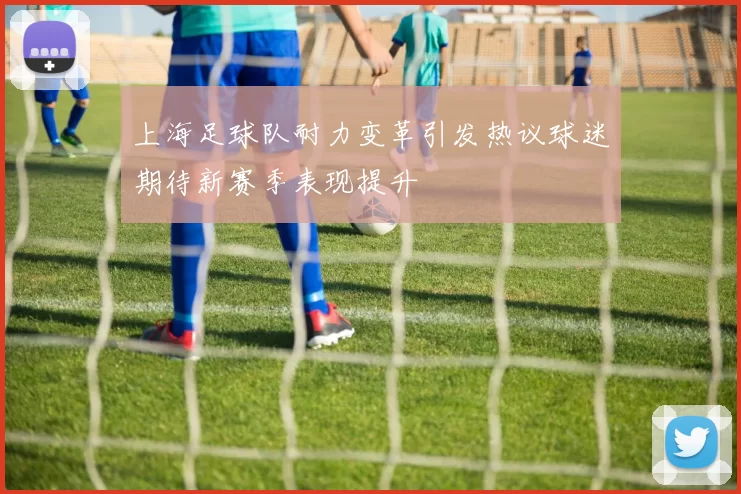 上海足球队耐力变革引发热议球迷期待新赛季表现提升