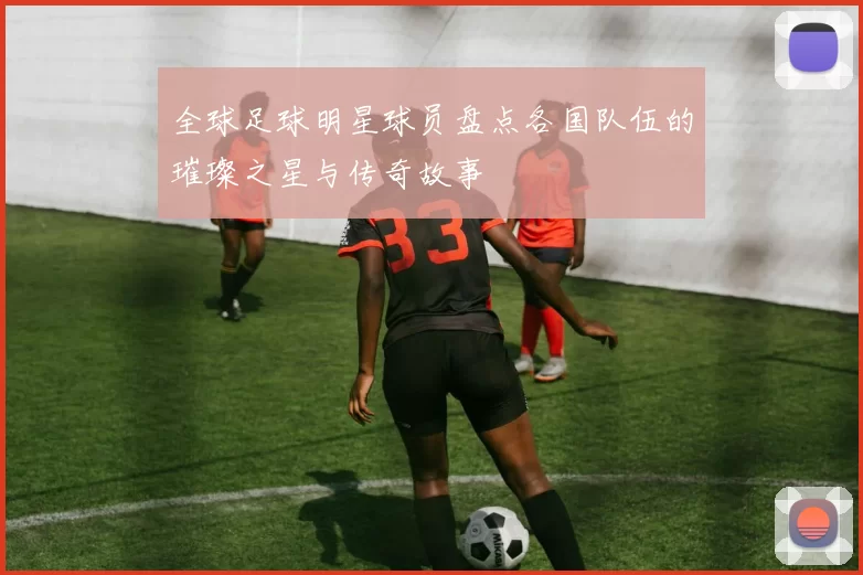 全球足球明星球员盘点各国队伍的璀璨之星与传奇故事