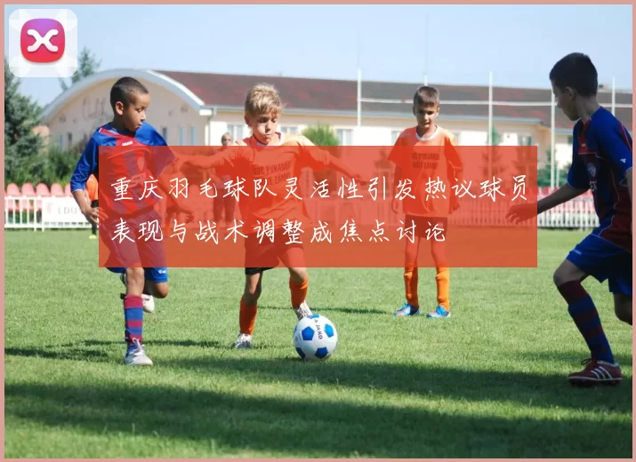 重庆羽毛球队灵活性引发热议球员表现与战术调整成焦点讨论