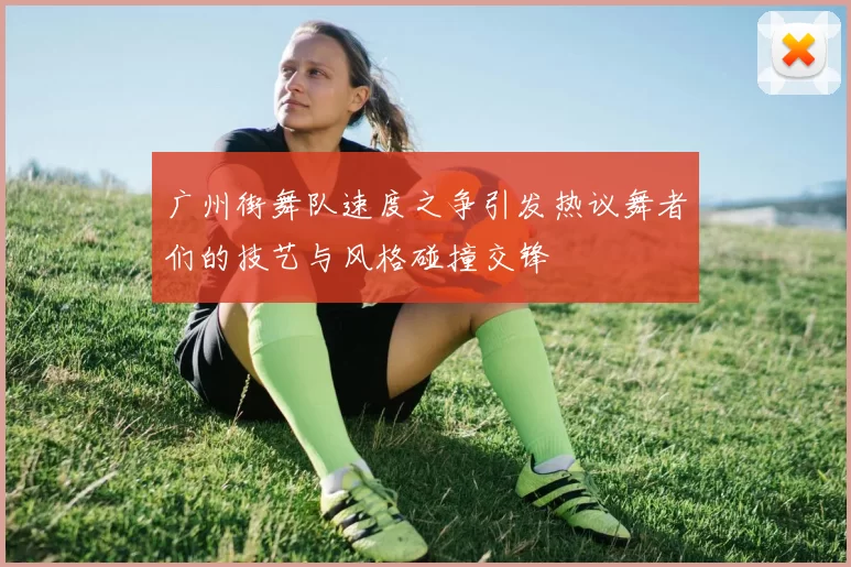 广州街舞队速度之争引发热议舞者们的技艺与风格碰撞交锋