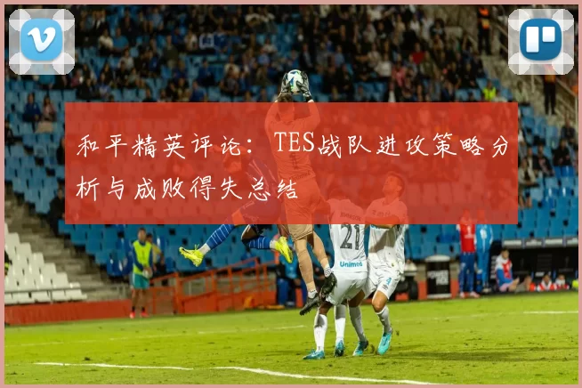 和平精英评论：TES战队进攻策略分析与成败得失总结